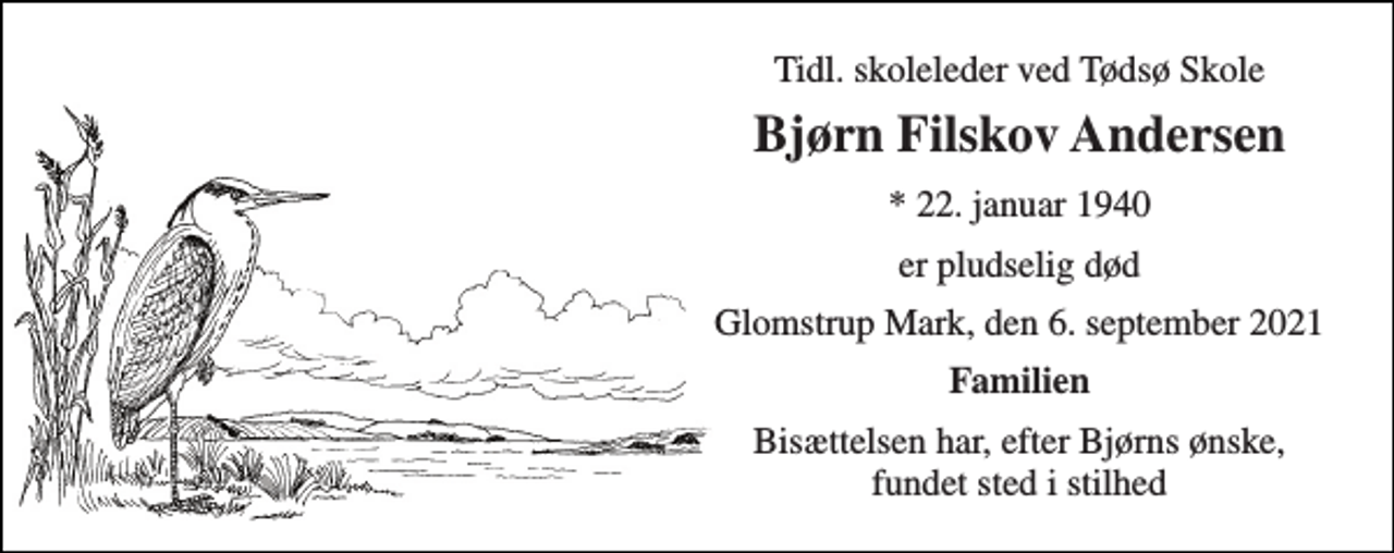 <p>Tidl. skoleleder ved Tødsø Skole<br />Bjørn Filskov Andersen<br />* 22. januar 1940<br />er pludselig død<br />Glomstrup Mark, den 6. september 2021<br />Familien<br />Bisættelsen har, efter Bjørns ønske, fundet sted i stilhed</p>