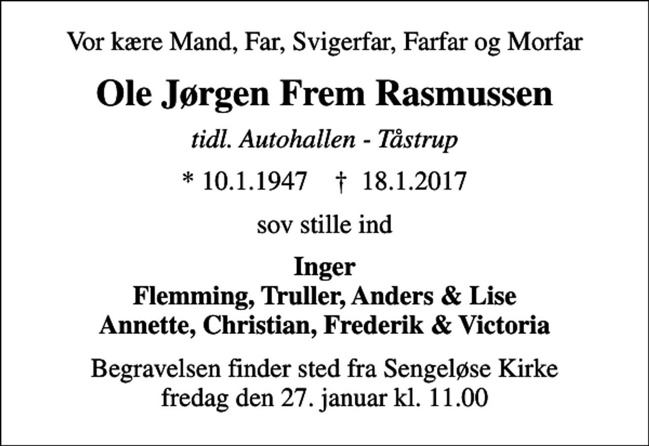 <p>Vor kære Mand, Far, Svigerfar, Farfar og Morfar<br />Ole Jørgen Frem Rasmussen<br />tidl. Autohallen - Tåstrup<br />* 10.1.1947 ✝ 18.1.2017<br />sov stille ind<br />Inger Flemming, Truller, Anders &amp; Lise Annette, Christian, Frederik &amp; Victoria<br />Begravelsen finder sted fra Sengeløse Kirke fredag den 27. januar kl. 11.00</p>