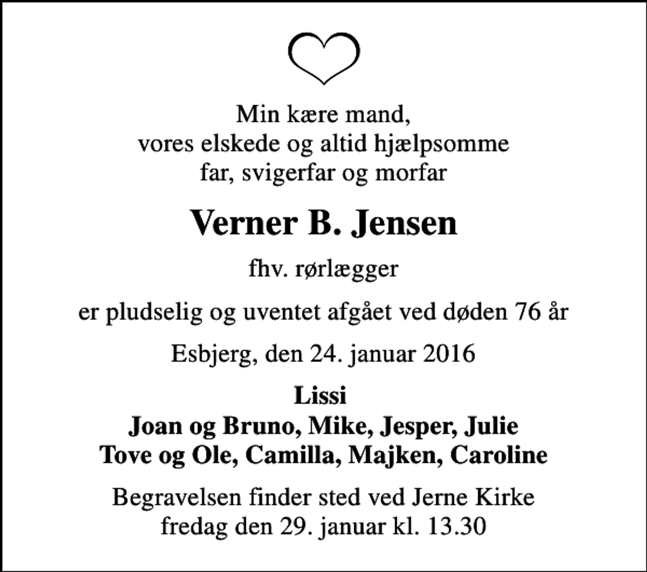 <p>Min kære mand, vores elskede og altid hjælpsomme far, svigerfar og morfar<br />Verner B. Jensen<br />fhv. rørlægger<br />er pludselig og uventet afgået ved døden 76 år<br />Esbjerg, den 24. januar 2016<br />Lissi Joan og Bruno, Mike, Jesper, Julie Tove og Ole, Camilla, Majken, Caroline<br />Begravelsen finder sted ved Jerne Kirke fredag den 29. januar kl. 13.30</p>