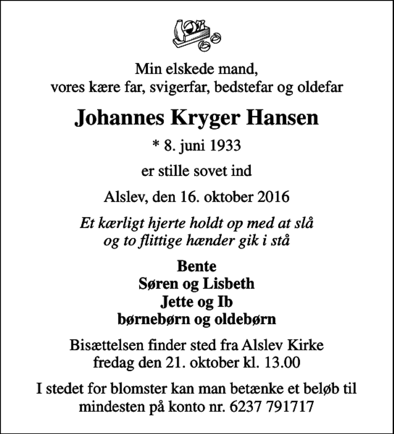 <p>Min elskede mand, vores kære far, svigerfar, bedstefar og oldefar<br />Johannes Kryger Hansen<br />* 8. juni 1933<br />er stille sovet ind<br />Alslev, den 16. oktober 2016<br />Et kærligt hjerte holdt op med at slå og to flittige hænder gik i stå<br />Bente Søren og Lisbeth Jette og Ib børnebørn og oldebørn<br />Bisættelsen finder sted fra Alslev Kirke fredag den 21. oktober kl. 13.00<br />I stedet for blomster kan man betænke et beløb til mindesten på konto nr. 6237 791717</p>