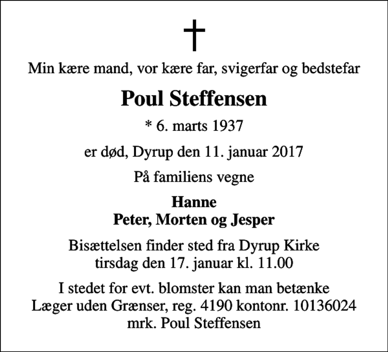 <p>Min kære mand, vor kære far, svigerfar og bedstefar<br />Poul Steffensen<br />* 6. marts 1937<br />er død, Dyrup den 11. januar 2017<br />På familiens vegne<br />Hanne Peter, Morten og Jesper<br />Bisættelsen finder sted fra Dyrup Kirke tirsdag den 17. januar kl. 11.00<br />I stedet for evt. blomster kan man betænke<br />Læger uden Grænser reg.4190kontonr.10136024mrk. Poul<br />Steffensen</p>