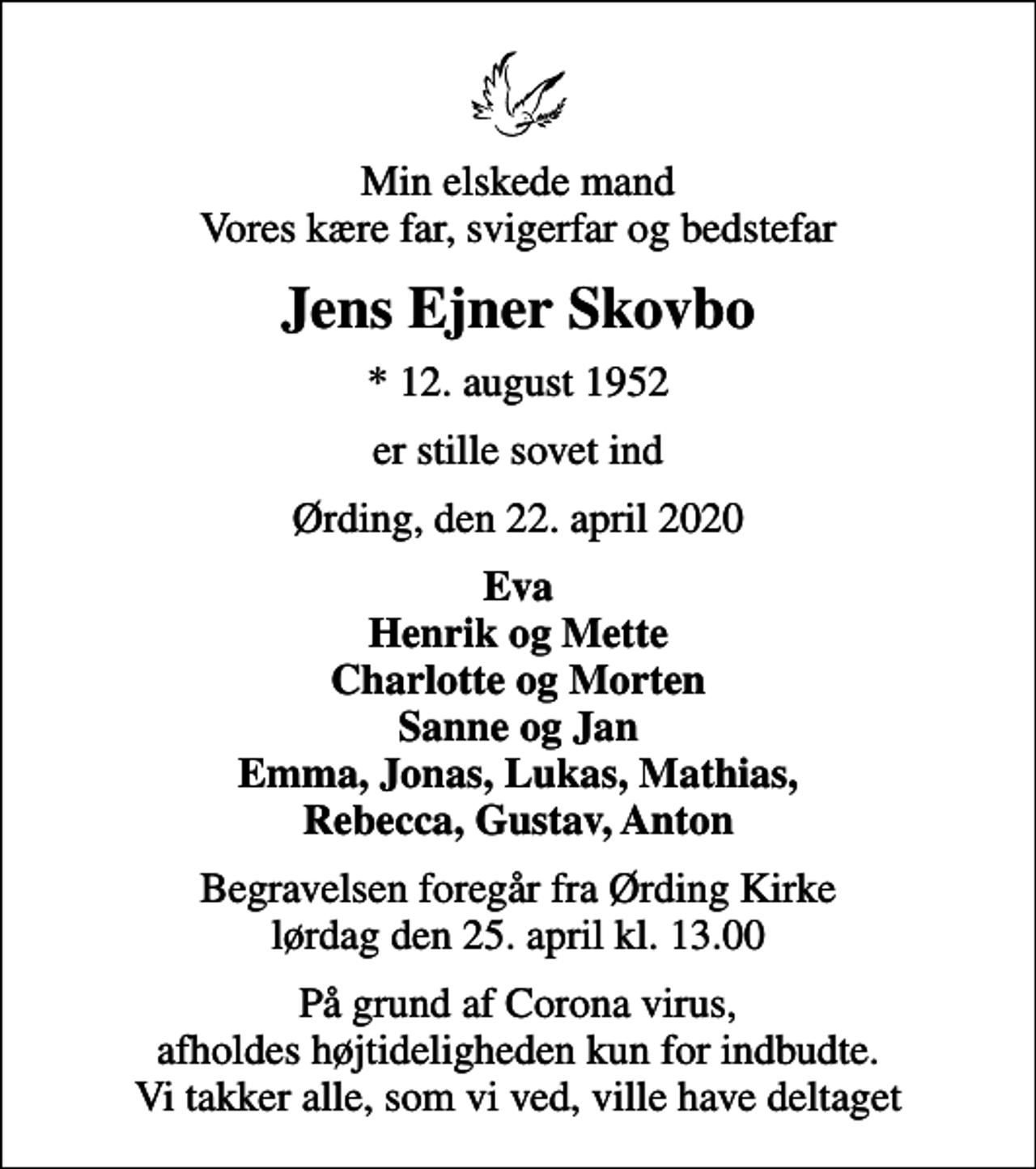 <p>Min elskede mand Vores kære far, svigerfar og bedstefar<br />Jens Ejner Skovbo<br />* 12. august 1952<br />er stille sovet ind<br />Ørding, den 22. april 2020<br />Eva Henrik og Mette Charlotte og Morten Sanne og Jan Emma, Jonas, Lukas, Mathias, Rebecca, Gustav, Anton<br />Begravelsen foregår fra Ørding Kirke lørdag den 25. april kl. 13.00<br />På grund af Corona virus, afholdes højtideligheden kun for indbudte. Vi takker alle, som vi ved, ville have deltaget</p>
