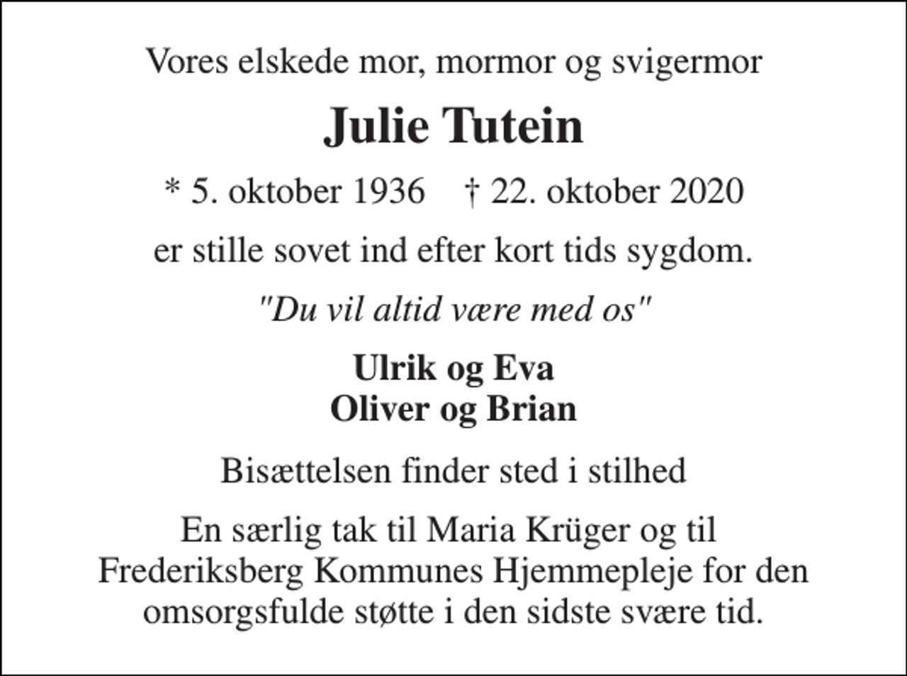 <p>Vores elskede mor, mormor og svigermor<br />Julie Tutein<br />*​ 5. oktober 1936​ ✝​ 22. oktober 2020<br />er stille sovet ind efter kort tids sygdom.<br />"Du vil altid være med os"<br />Ulrik og Eva Oliver og Brian<br />Bisættelsen finder sted i stilhed<br />En særlig tak til Maria Krüger og til Frederiksberg Kommunes Hjemmepleje for den omsorgsfulde støtte i den sidste svære tid.</p>
