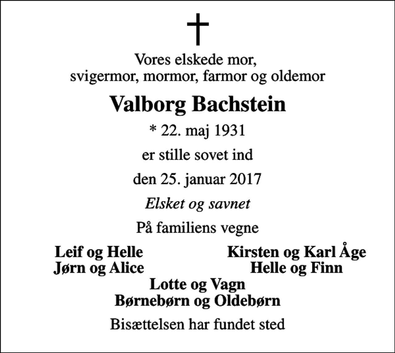 <p>Vores elskede mor, svigermor, mormor, farmor og oldemor<br />Valborg Bachstein<br />* 22. maj 1931<br />er stille sovet ind<br />den 25. januar 2017<br />Elsket og savnet<br />På familiens vegne<br />Leif og Helle<br />Kirsten og Karl Åge<br />Jørn og Alice<br />Helle og Finn<br />Bisættelsen har fundet sted</p>