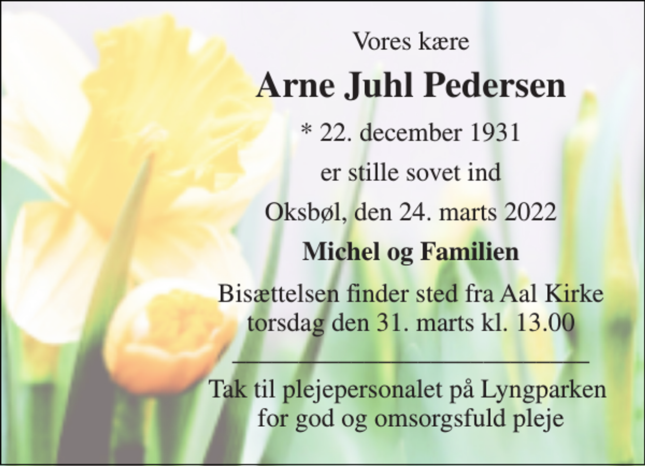 <p>Vores kære<br />Arne Juhl Pedersen<br />*​ 22. december 1931<br />er stille sovet ind<br />Oksbøl, den 24. marts 2022<br />Michel og Familien<br />Bisættelsen​ finder sted fra Aal Kirke​ torsdag den 31. marts​ kl. 13.00 ___________________________<br />Tak til plejepersonalet på Lyngparken for god og omsorgsfuld pleje</p>