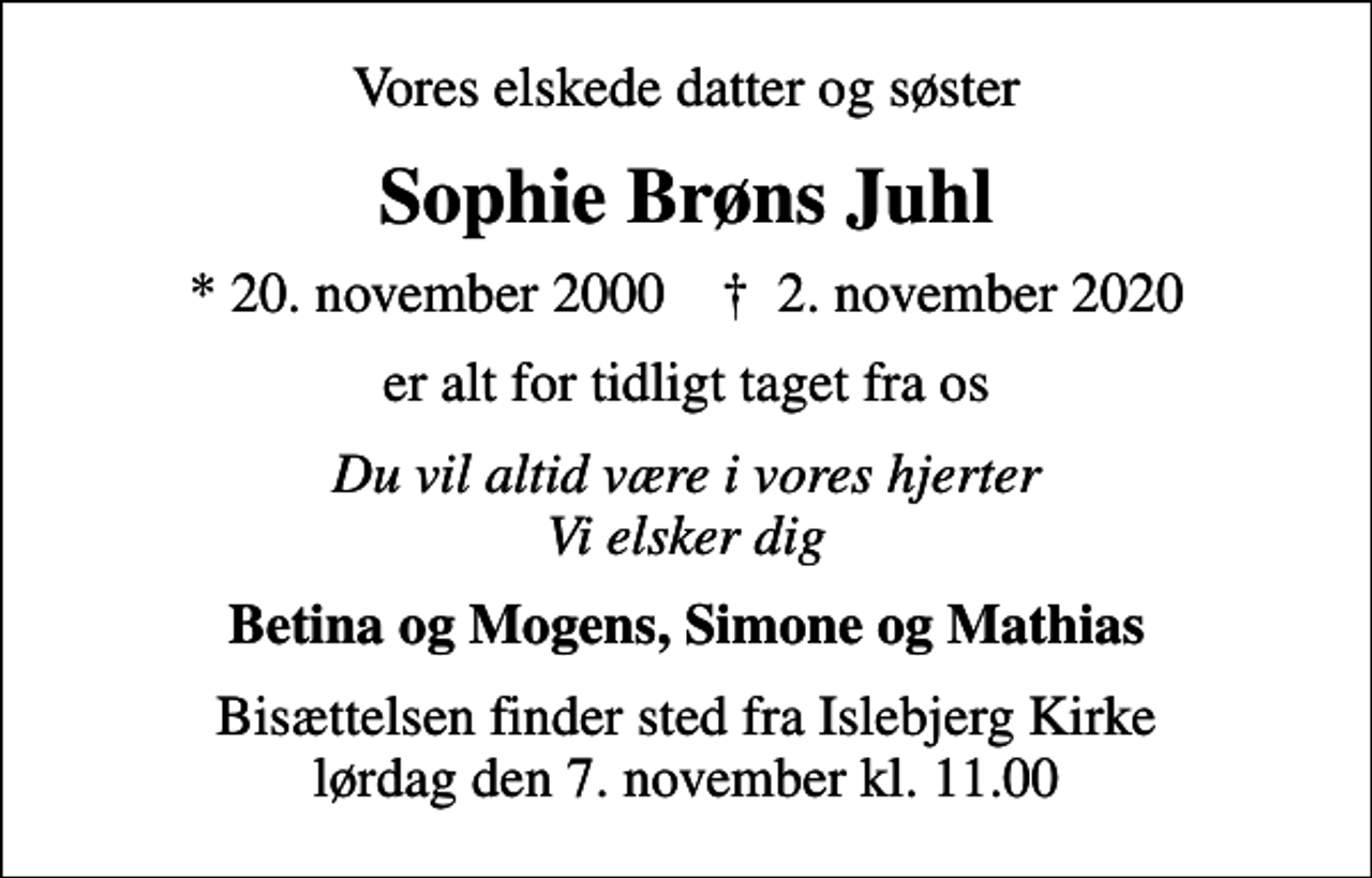 <p>Vores elskede datter og søster<br />Sophie Brøns Juhl<br />* 20. november 2000 ✝ 2. november 2020<br />er alt for tidligt taget fra os<br />Du vil altid være i vores hjerter Vi elsker dig<br />Betina og Mogens, Simone og Mathias<br />Bisættelsen finder sted fra Islebjerg Kirke lørdag den 7. november kl. 11.00</p>