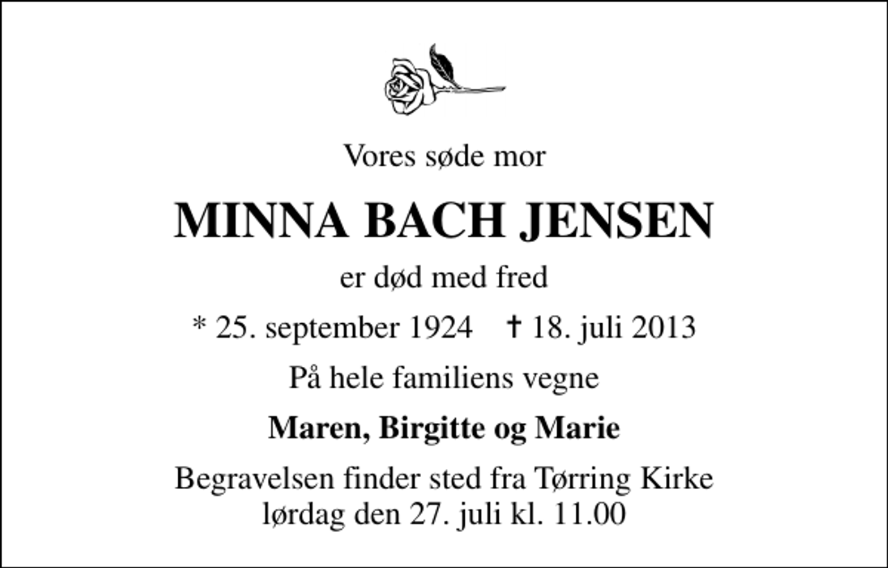 <p>Vores søde mor<br />MINNA BACH JENSEN<br />er død med fred<br />* 25. september 1924 ✝ 18. juli 2013<br />På hele familiens vegne<br />Maren, Birgitte og Marie<br />Begravelsen finder sted fra Tørring Kirke lørdag den 27. juli kl. 11.00</p>