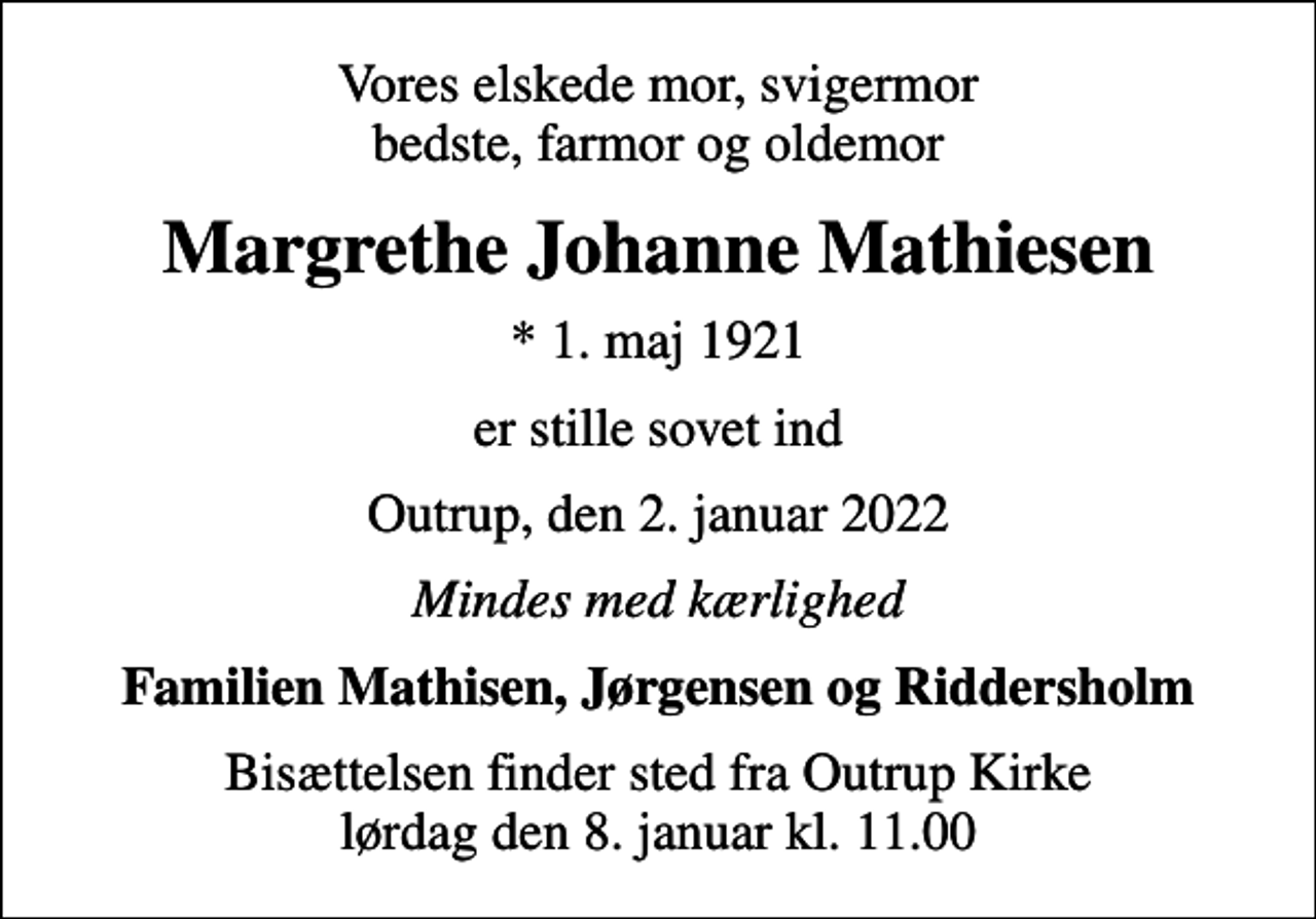 <p>Vores elskede mor, svigermor bedste, farmor og oldemor<br />Margrethe Johanne Mathiesen<br />* 1. maj 1921<br />er stille sovet ind<br />Outrup, den 2. januar 2022<br />Mindes med kærlighed<br />Familien Mathisen, Jørgensen og Riddersholm<br />Bisættelsen finder sted fra Outrup Kirke lørdag den 8. januar kl. 11.00</p>