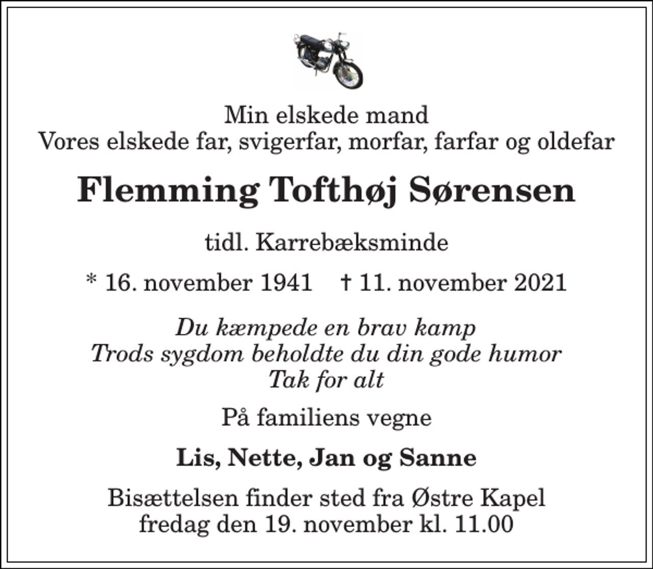 <p>Min elskede mand Vores elskede far, svigerfar, morfar, farfar og oldefar<br />Flemming Tofthøj Sørensen<br />tidl. Karrebæksminde<br />* 16. november 1941 ✝ 11. november 2021<br />Du kæmpede en brav kamp Trods sygdom beholdte du din gode humor Tak for alt<br />På familiens vegne<br />Lis, Nette, Jan og Sanne<br />Bisættelsen finder sted fra Østre Kapel fredag den 19. november kl. 11.00</p>