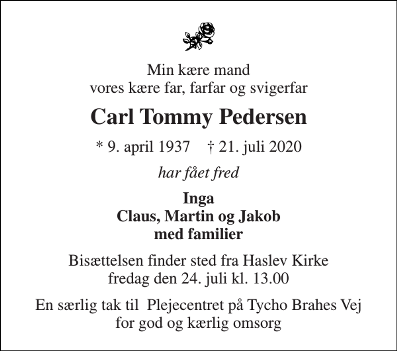 <p>Min kære mand vores kære far, farfar og svigerfar<br />Carl Tommy Pedersen<br />*​ 9. april 1937​ ✝​ 21. juli 2020<br />har fået fred<br />Inga Claus, Martin og Jakob med familier<br />Bisættelsen​ finder sted fra Haslev Kirke​ fredag den 24. juli​ kl. 13.00<br />En særlig tak til Plejecentret på Tycho Brahes Vej for god og kærlig omsorg</p>