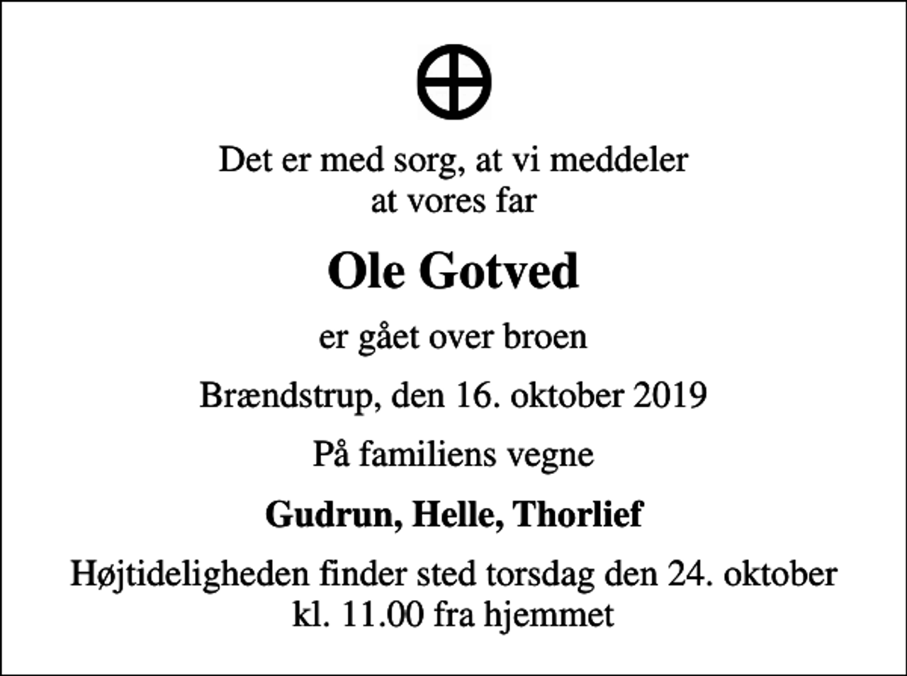 <p>Det er med sorg, at vi meddeler at vores far<br />Ole Gotved<br />er gået over broen<br />Brændstrup, den 16. oktober 2019<br />På familiens vegne<br />Gudrun, Helle, Thorlief<br />Højtideligheden finder sted torsdag den 24. oktober kl. 11.00 fra hjemmet</p>