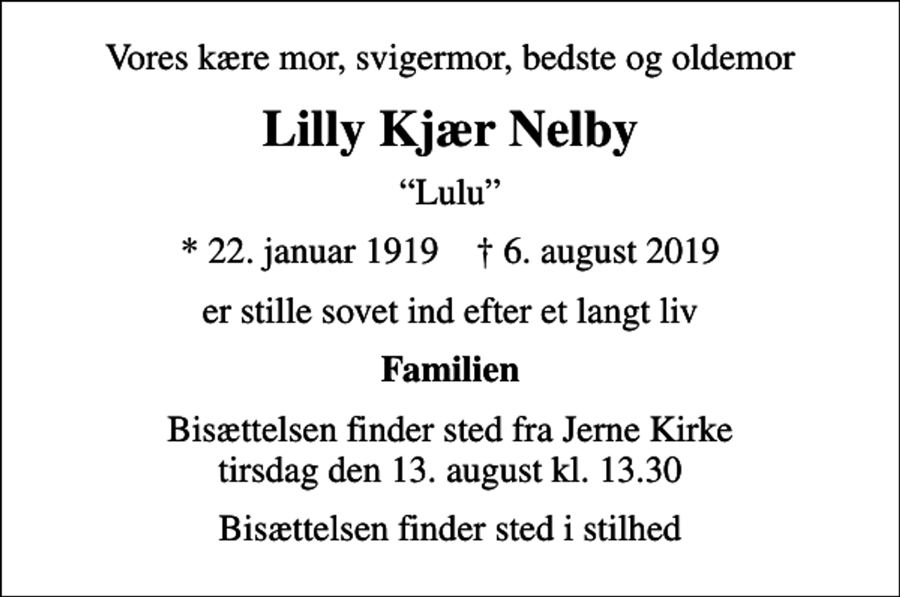 <p>Vores kære mor, svigermor, bedste og oldemor<br />Lilly Kjær Nelby<br />Lulu<br />* 22. januar 1919 ✝ 6. august 2019<br />er stille sovet ind efter et langt liv<br />Familien<br />Bisættelsen finder sted fra Jerne Kirke tirsdag den 13. august kl. 13.30<br />Bisættelsen finder sted i stilhed</p>