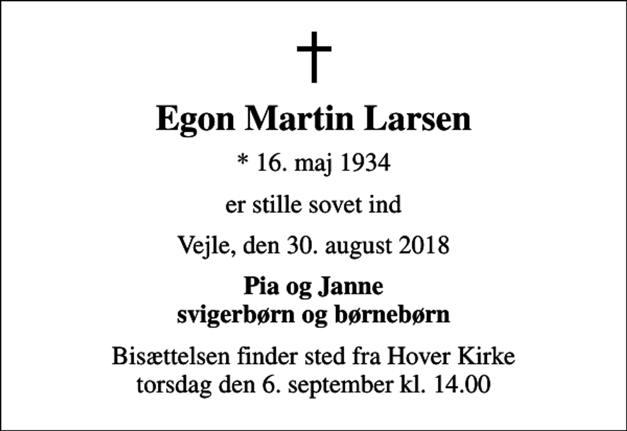 <p>Egon Martin Larsen<br />* 16. maj 1934<br />er stille sovet ind<br />Vejle, den 30. august 2018<br />Pia og Janne svigerbørn og børnebørn<br />Bisættelsen finder sted fra Hover Kirke torsdag den 6. september kl. 14.00</p>