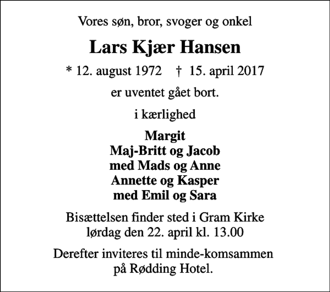 <p>Vores søn, bror, svoger og onkel<br />Lars Kjær Hansen<br />* 12. august 1972 ✝ 15. april 2017<br />er uventet gået bort.<br />i kærlighed<br />Margit Maj-Britt og Jacob med Mads og Anne Annette og Kasper med Emil og Sara<br />Bisættelsen finder sted i Gram Kirke lørdag den 22. april kl. 13.00<br />Derefter inviteres til minde-komsammen på Rødding Hotel.</p>