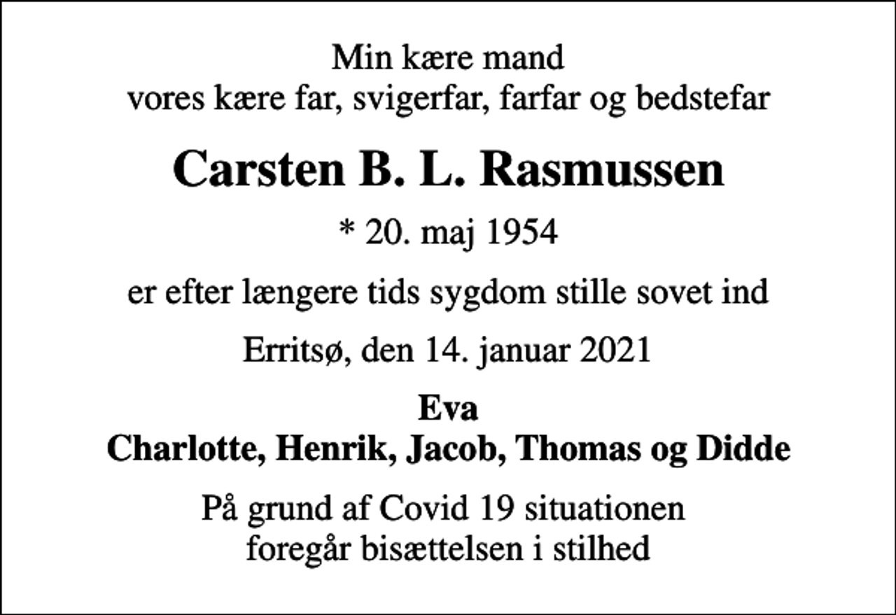 <p>Min kære mand vores kære far, svigerfar, farfar og bedstefar<br />Carsten B. L. Rasmussen<br />* 20. maj 1954<br />er efter længere tids sygdom stille sovet ind<br />Erritsø, den 14. januar 2021<br />Eva Charlotte, Henrik, Jacob, Thomas og Didde<br />På grund af Covid 19 situationen foregår bisættelsen i stilhed</p>