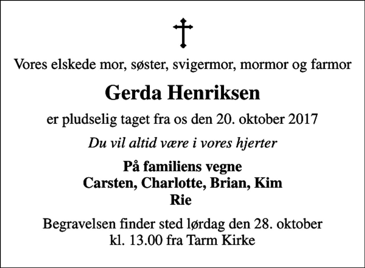 <p>Vores elskede mor, søster, svigermor, mormor og farmor<br />Gerda Henriksen<br />er pludselig taget fra os den 20. oktober 2017<br />Du vil altid være i vores hjerter<br />På familiens vegne Carsten, Charlotte, Brian, Kim Rie<br />Begravelsen finder sted lørdag den 28. oktober kl. 13.00 fra Tarm Kirke</p>