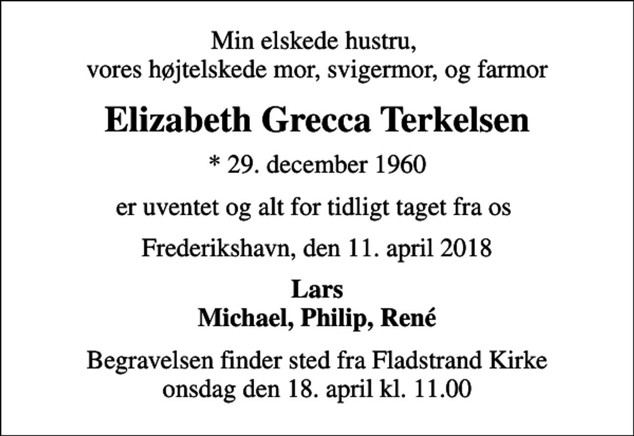<p>Min elskede hustru, vores højtelskede mor, svigermor, og farmor<br />Elizabeth Grecca Terkelsen<br />* 29. december 1960<br />er uventet og alt for tidligt taget fra os<br />Frederikshavn, den 11. april 2018<br />Lars Michael, Philip, René<br />Begravelsen finder sted fra Fladstrand Kirke onsdag den 18. april kl. 11.00</p>