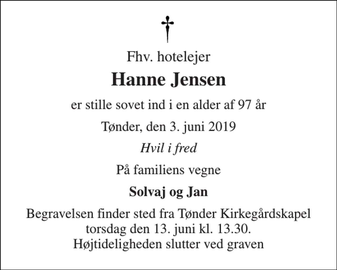 <p>Fhv. hotelejer<br />Hanne Jensen<br />er stille sovet ind i en alder af 97 år<br />Tønder, den 3. juni 2019<br />Hvil i fred<br />På familiens vegne<br />Solvaj og Jan<br />Begravelsen finder sted fra Tønder Kirkegårdskapel torsdag den 13. juni kl. 13.30. Højtideligheden slutter ved graven</p>