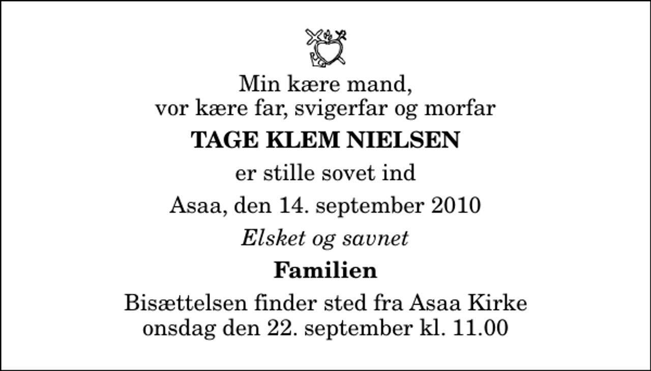 <p>Min kære mand, vor kære far, svigerfar og morfar<br />Tage Klem Nielsen<br />er stille sovet ind<br />Asaa, den 14. september 2010<br />Elsket og savnet<br />Familien<br />Bisættelsen finder sted fra Aså Kirke onsdag den 22. september kl. 11.00</p>