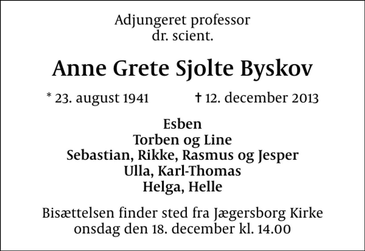 <p>Adjungeret professor dr. scient.<br />Anne Grete Sjolte Byskov<br />* 23. august 1941 ✝ 12. december 2013<br />Esben Torben og Line Sebastian, Rikke, Rasmus og Jesper Ulla, Karl-Thomas Helga, Helle<br />Bisættelsen finder sted fra Jægersborg Kirke onsdag den 18. december kl. 14.00</p>