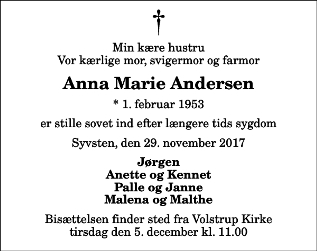 <p>Min kære hustru Vor kærlige mor, svigermor og farmor<br />Anna Marie Andersen<br />* 1. februar 1953<br />er stille sovet ind efter længere tids sygdom<br />Syvsten, den 29. november 2017<br />Jørgen Anette og Kennet Palle og Janne Malena og Malthe<br />Bisættelsen finder sted fra Volstrup Kirke tirsdag den 5. december kl. 11.00</p>