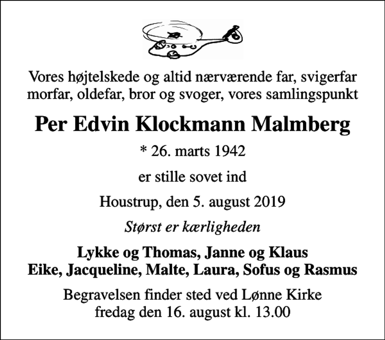 <p>Vores højtelskede og altid nærværende far, svigerfar morfar, oldefar, bror og svoger, vores samlingspunkt<br />Per Edvin Klockmann Malmberg<br />* 26. marts 1942<br />er stille sovet ind<br />Houstrup, den 5. august 2019<br />Størst er kærligheden<br />Lykke og Thomas, Janne og Klaus Eike, Jacqueline, Malte, Laura, Sofus og Rasmus<br />Begravelsen finder sted ved Lønne Kirke fredag den 16. august kl. 13.00</p>
