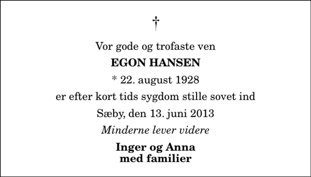 <p>Vor gode og trofaste ven<br />Egon Hansen<br />* 22. august 1928<br />er efter kort tids sygdom stille sovet ind<br />Sæby, den 13. juni 2013<br />Minderne lever videre<br />Inger og Anna med familier</p>