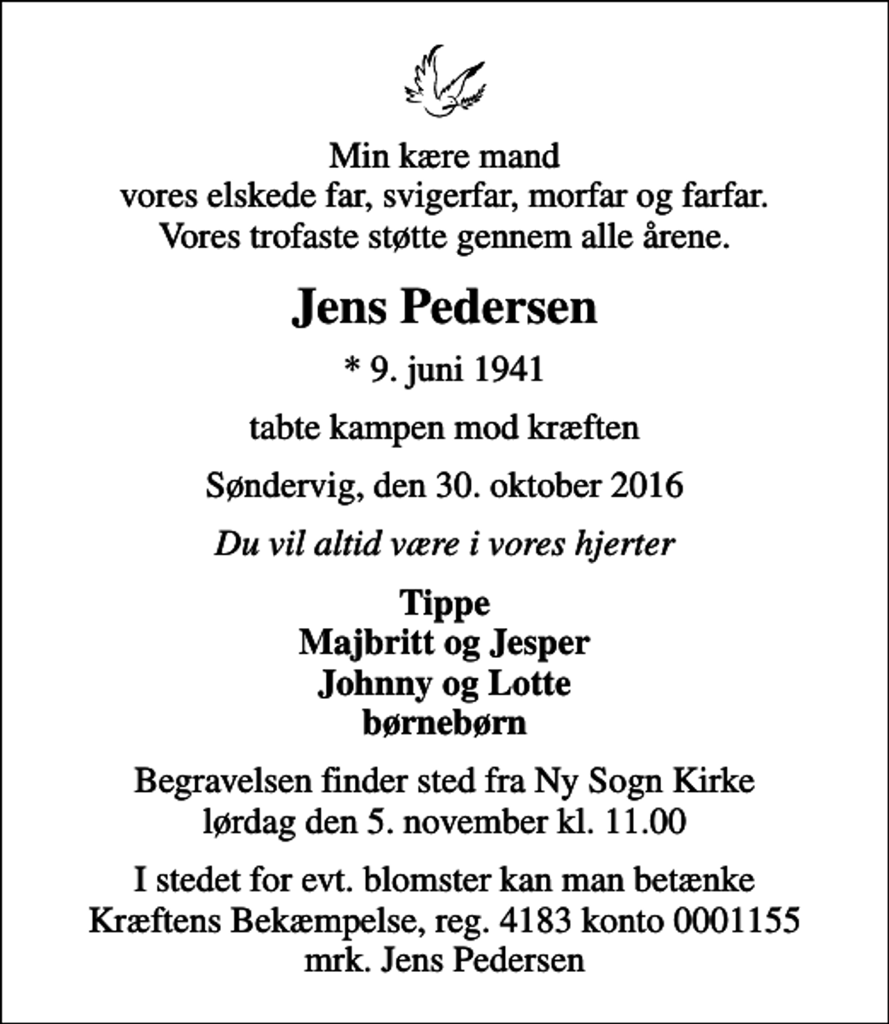<p>Min kære mand vores elskede far, svigerfar, morfar og farfar. Vores trofaste støtte gennem alle årene.<br />Jens Pedersen<br />* 9. juni 1941<br />tabte kampen mod kræften<br />Søndervig, den 30. oktober 2016<br />Du vil altid være i vores hjerter<br />Tippe Majbritt og Jesper Johnny og Lotte børnebørn<br />Begravelsen finder sted fra Ny Sogn Kirke lørdag den 5. november kl. 11.00<br />I stedet for evt. blomster kan man betænke<br />Kræftens Bekæmpelse reg.4183konto0001155mrk. Jens<br />Pedersen</p>