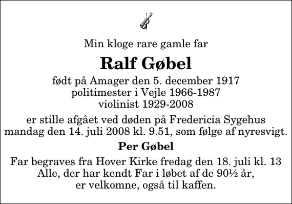 <p>Min kloge rare gamle far<br />Ralf Gøbel<br />født på Amager den 5. december 1917 politimester i Vejle 1966-1987 violinist 1929-2008<br />er stille afgået ved døden på Fredericia Sygehus mandag den 14. juli 2008 kl. 9.51, som følge af nyresvigt.<br />Per Gøbel<br />Far begraves fra Hover Kirke fredag den 18. juli kl. 13 Alle, der har kendt Far i løbet af de 90½ år, er velkomne, også til kaffen.</p>