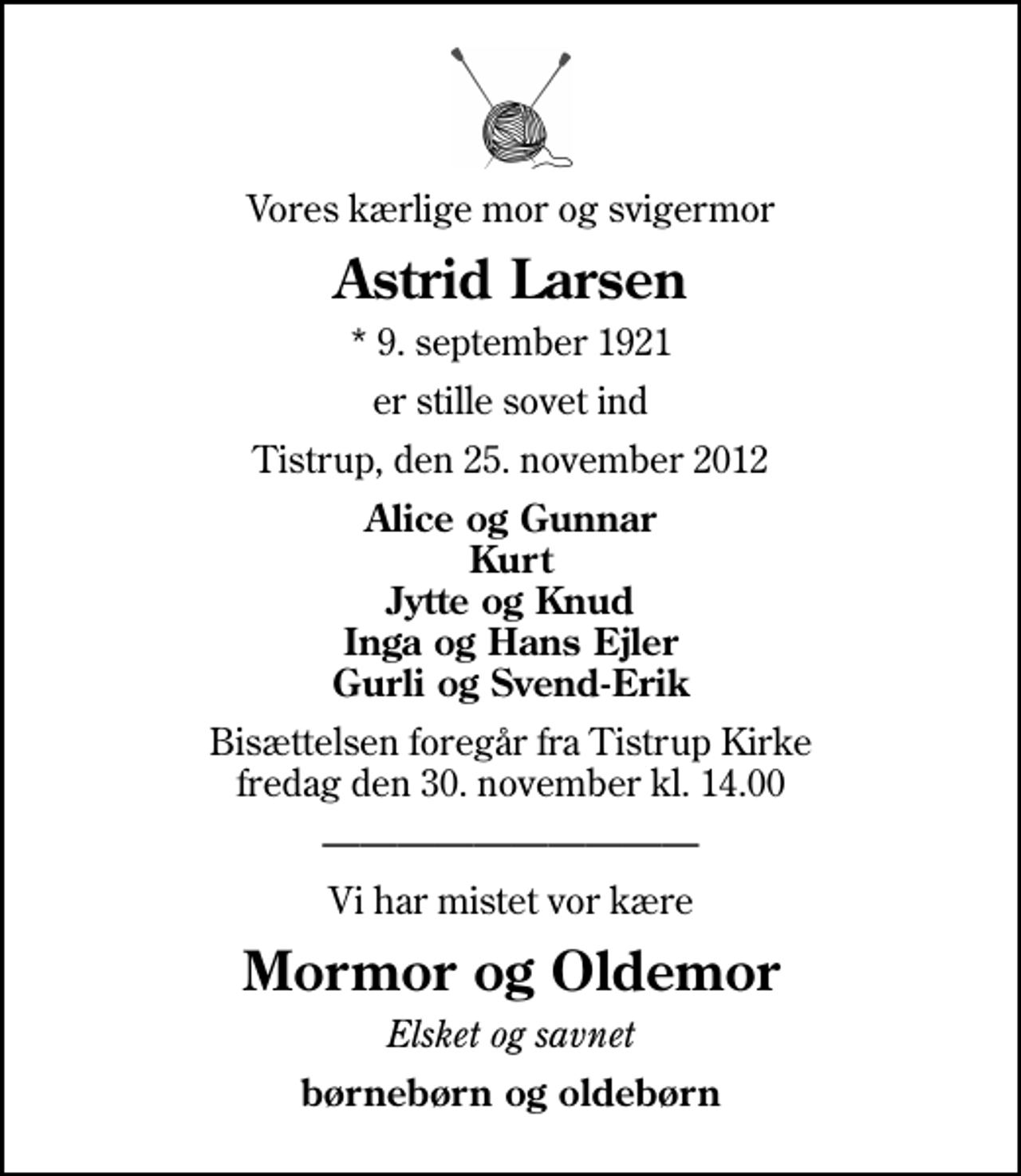 <p>Vores kærlige mor og svigermor<br />Astrid Larsen<br />* 9. september 1921<br />er stille sovet ind<br />Tistrup, den 25. november 2012<br />Alice og Gunnar Kurt Jytte og Knud Inga og Hans Ejler Gurli og Svend-Erik<br />Bisættelsen foregår fra Tistrup Kirke fredag den 30. november kl. 14.00<br />Vi har mistet vor kære<br />Mormor og Oldemor<br />Elsket og savnet<br />børnebørn og oldebørn</p>