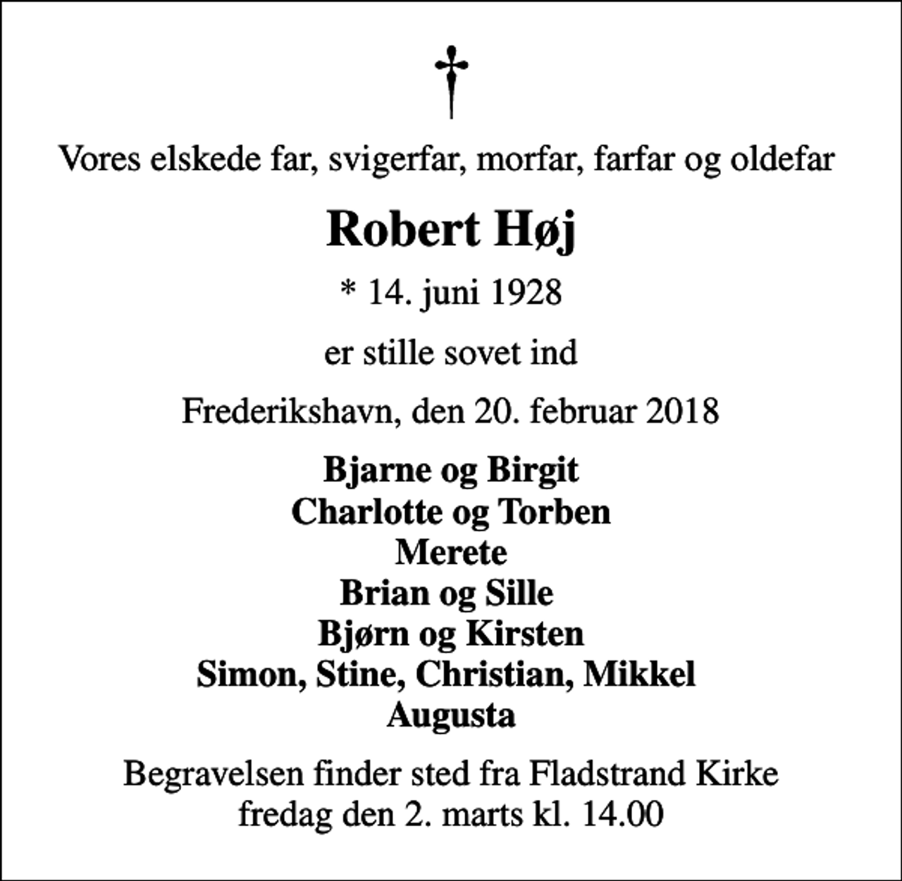 <p>Vores elskede far, svigerfar, morfar, farfar og oldefar<br />Robert Høj<br />* 14. juni 1928<br />er stille sovet ind<br />Frederikshavn, den 20. februar 2018<br />Bjarne og Birgit Charlotte og Torben Merete Brian og Sille Bjørn og Kirsten Simon, Stine, Christian, Mikkel Augusta<br />Begravelsen finder sted fra Fladstrand Kirke fredag den 2. marts kl. 14.00</p>