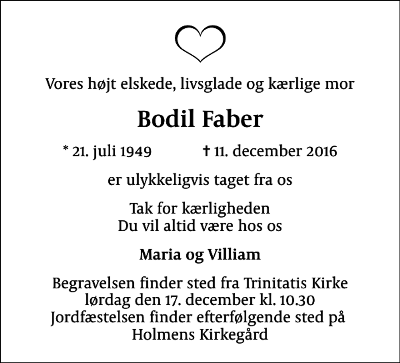 <p>Vores højt elskede, livsglade og kærlige mor<br />Bodil Faber<br />* 21. juli 1949 ✝ 11. december 2016<br />er ulykkeligvis taget fra os<br />Tak for kærligheden Du vil altid være hos os<br />Maria og Villiam<br />Begravelsen finder sted fra Trinitatis Kirke lørdag den 17. december kl. 10.30 Jordfæstelsen finder efterfølgende sted på Holmens Kirkegård</p>