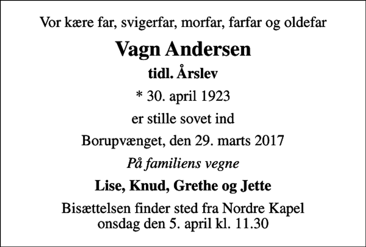 <p>Vor kære far, svigerfar, morfar, farfar og oldefar<br />Vagn Andersen<br />tidl. Årslev<br />* 30. april 1923<br />er stille sovet ind<br />Borupvænget, den 29. marts 2017<br />På familiens vegne<br />Lise, Knud, Grethe og Jette<br />Bisættelsen finder sted fra Nordre Kapel onsdag den 5. april kl. 11.30</p>