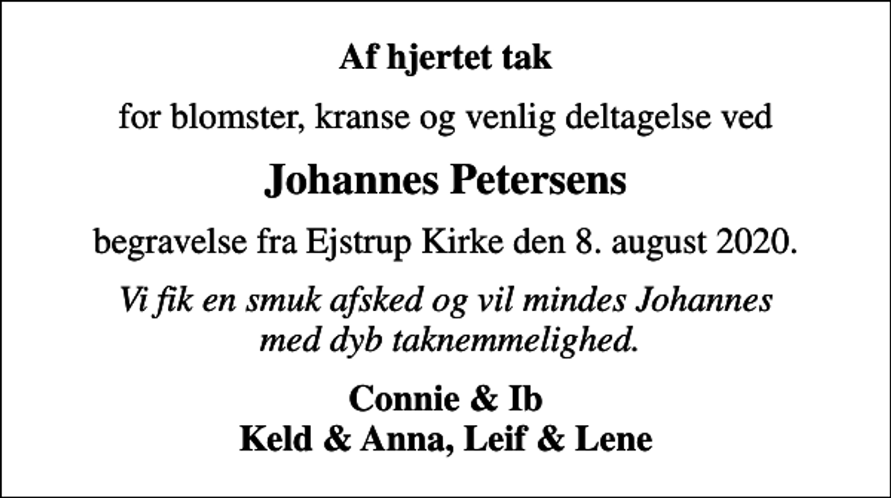 <p>Af hjertet tak<br />for blomster, kranse og venlig deltagelse ved<br />Johannes Petersens<br />begravelse fra Ejstrup Kirke den 8. august 2020.<br />Vi fik en smuk afsked og vil mindes Johannes med dyb taknemmelighed.<br />Connie &amp; Ib Keld &amp; Anna, Leif &amp; Lene</p>