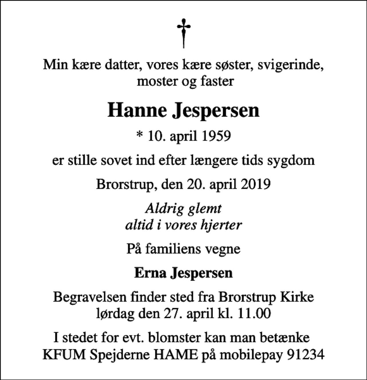 <p>Min kære datter, vores kære søster, svigerinde, moster og faster<br />Hanne Jespersen<br />* 10. april 1959<br />er stille sovet ind efter længere tids sygdom<br />Brorstrup, den 20. april 2019<br />Aldrig glemt altid i vores hjerter<br />På familiens vegne<br />Erna Jespersen<br />Begravelsen finder sted fra Brorstrup Kirke lørdag den 27. april kl. 11.00<br />I stedet for evt. blomster kan man betænke KFUM Spejderne HAME på mobilepay 91234</p>