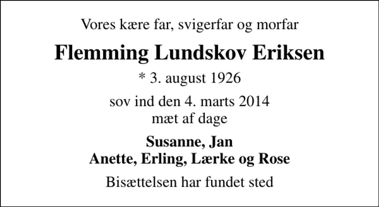 <p>Vores kære far, svigerfar og morfar<br />Flemming Lundskov Eriksen<br />* 3. august 1926<br />sov ind den 4. marts 2014 mæt af dage<br />Susanne, Jan Anette, Erling, Lærke og Rose<br />Bisættelsen har fundet sted</p>