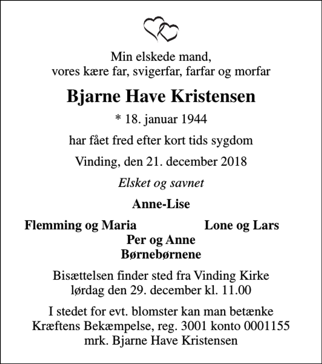 <p>Min elskede mand, vores kære far, svigerfar, farfar og morfar<br />Bjarne Have Kristensen<br />* 18. januar 1944<br />har fået fred efter kort tids sygdom<br />Vinding, den 21. december 2018<br />Elsket og savnet<br />Anne-Lise<br />Flemming og Maria<br />Lone og Lars<br />Bisættelsen finder sted fra Vinding Kirke lørdag den 29. december kl. 11.00<br />I stedet for evt. blomster kan man betænke<br />Kræftens Bekæmpelse reg.3001konto0001155mrk. Bjarne Have<br />Kristensen</p>