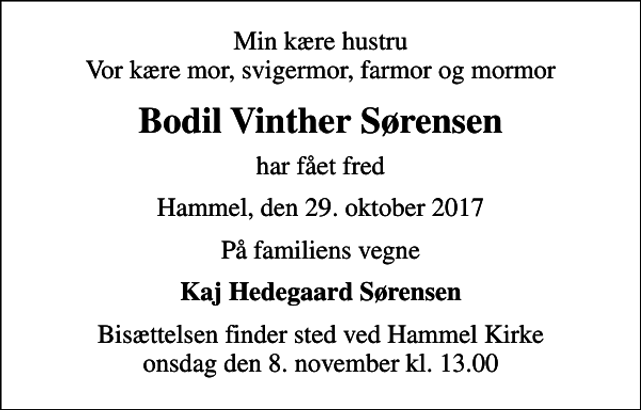 <p>Min kære hustru Vor kære mor, svigermor, farmor og mormor<br />Bodil Vinther Sørensen<br />har fået fred<br />Hammel, den 29. oktober 2017<br />På familiens vegne<br />Kaj Hedegaard Sørensen<br />Bisættelsen finder sted ved Hammel Kirke onsdag den 8. november kl. 13.00</p>