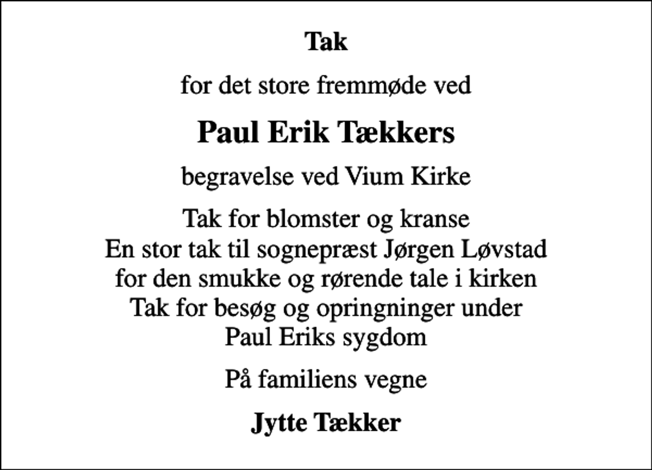 <p>Tak<br />for det store fremmøde ved<br />Paul Erik Tækkers<br />begravelse ved Vium Kirke<br />Tak for blomster og kranse En stor tak til sognepræst Jørgen Løvstad for den smukke og rørende tale i kirken Tak for besøg og opringninger under Paul Eriks sygdom<br />På familiens vegne<br />Jytte Tækker</p>