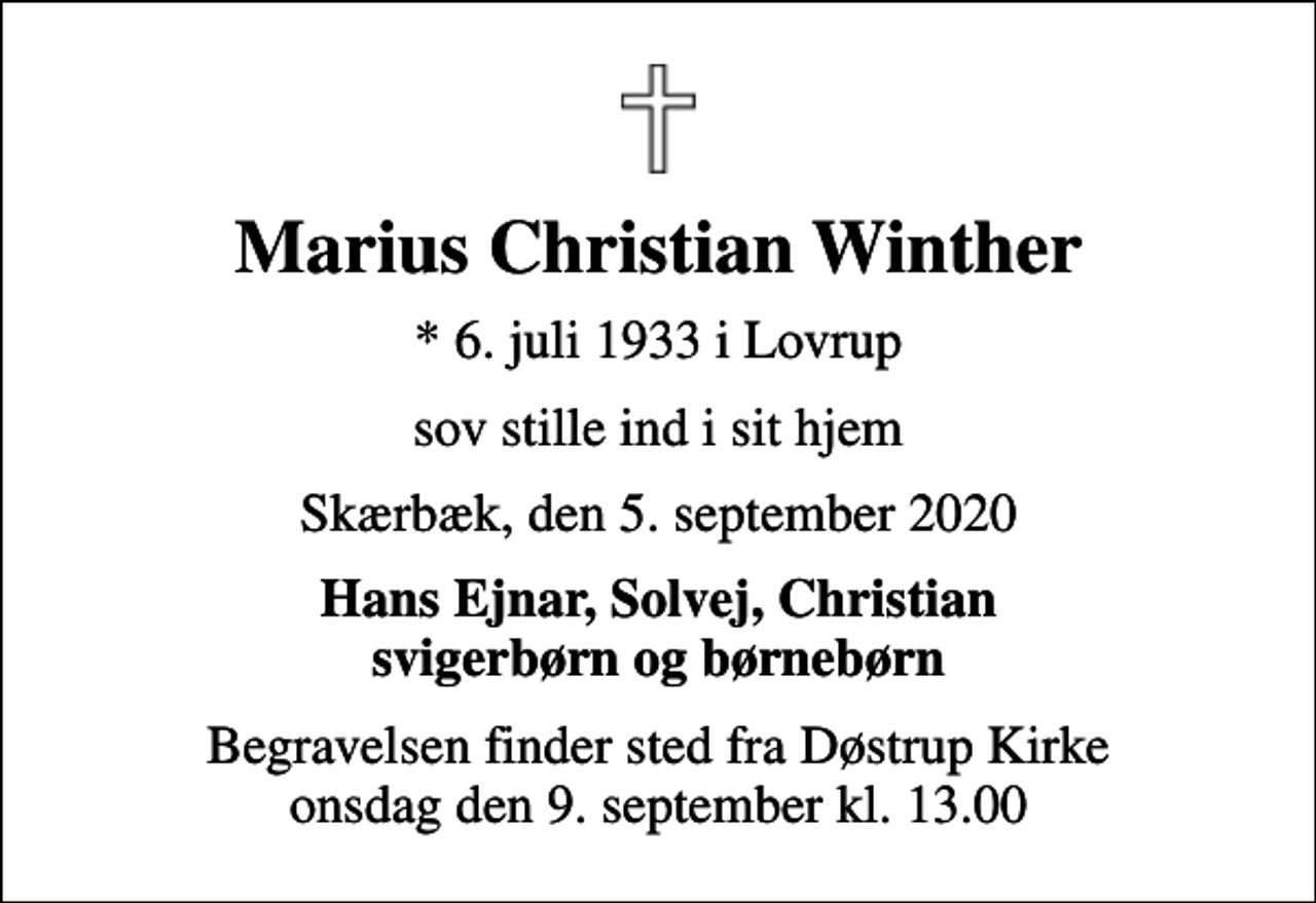 <p>Marius Christian Winther<br />* 6. juli 1933 i Lovrup<br />sov stille ind i sit hjem<br />Skærbæk, den 5. september 2020<br />Hans Ejnar, Solvej, Christian svigerbørn og børnebørn<br />Begravelsen finder sted fra Døstrup Kirke onsdag den 9. september kl. 13.00</p>