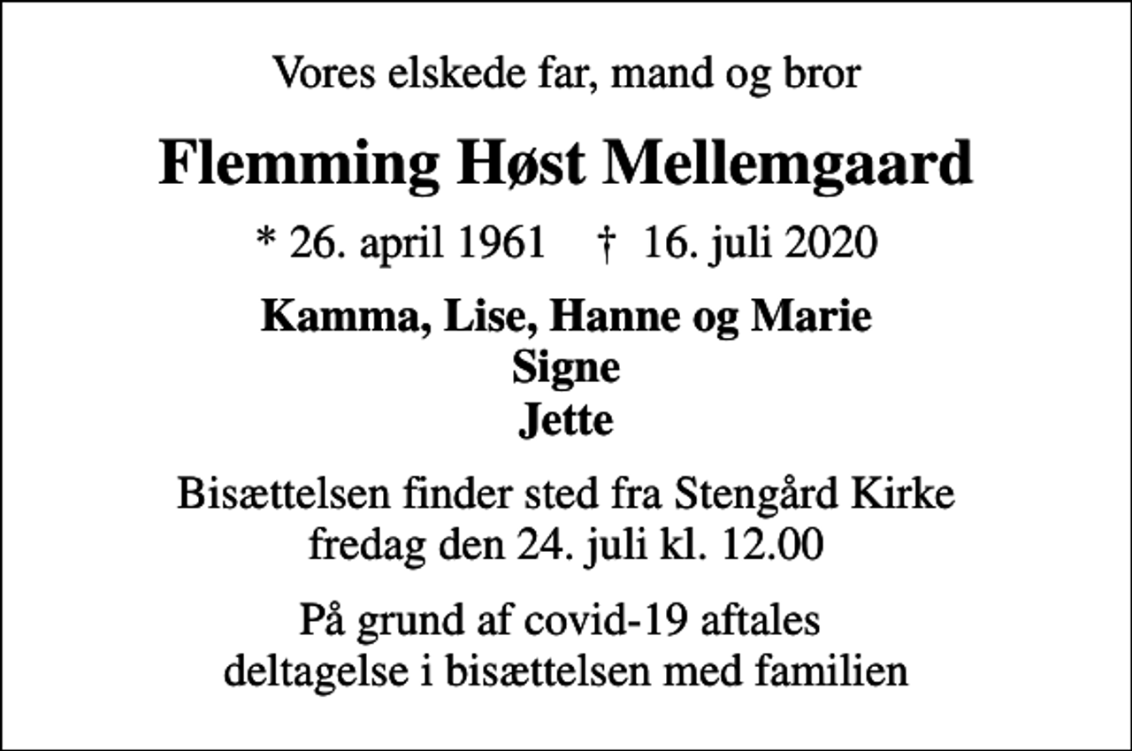 <p>Vores elskede far, mand og bror<br />Flemming Høst Mellemgaard<br />* 26. april 1961 ✝ 16. juli 2020<br />Kamma, Lise, Hanne og Marie Signe Jette<br />Bisættelsen finder sted fra Stengård Kirke fredag den 24. juli kl. 12.00<br />På grund af covid-19 aftales deltagelse i bisættelsen med familien</p>
