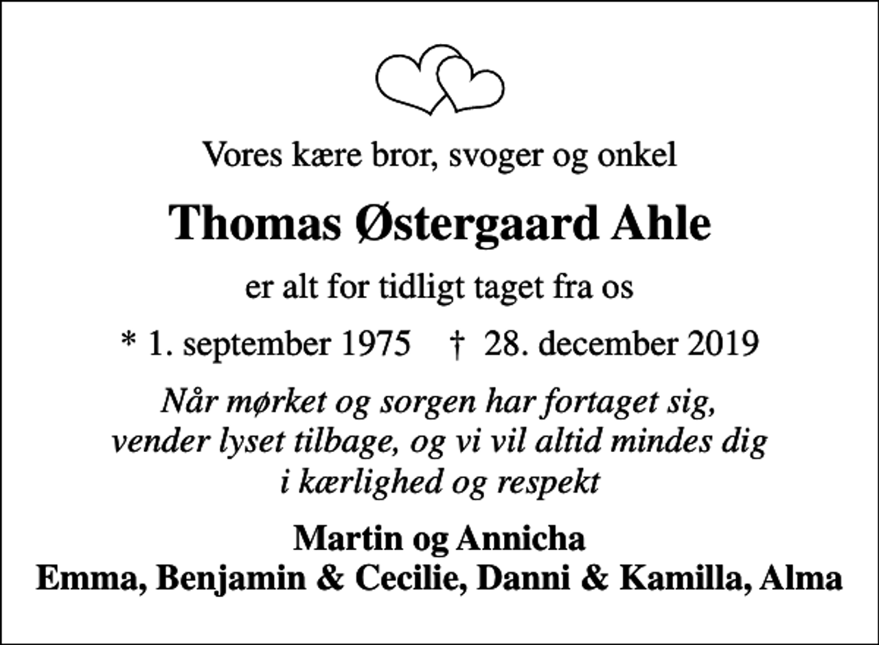 <p>Vores kære bror, svoger og onkel<br />Thomas Østergaard Ahle<br />er alt for tidligt taget fra os<br />* 1. september 1975 ✝ 28. december 2019<br />Når mørket og sorgen har fortaget sig, vender lyset tilbage, og vi vil altid mindes dig i kærlighed og respekt<br />Martin og Annicha Emma, Benjamin &amp; Cecilie, Danni &amp; Kamilla, Alma</p>