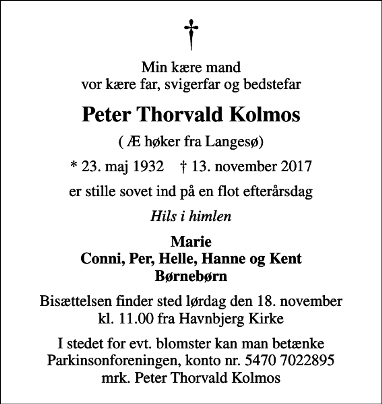 <p>Min kære mand vor kære far, svigerfar og bedstefar<br />Peter Thorvald Kolmos<br />( Æ høker fra Langesø)<br />* 23. maj 1932 ✝ 13. november 2017<br />er stille sovet ind på en flot efterårsdag<br />Hils i himlen<br />Marie Conni, Per, Helle, Hanne og Kent Børnebørn<br />Bisættelsen finder sted lørdag den 18. november kl. 11.00 fra Havnbjerg Kirke<br />I stedet for evt. blomster kan man betænke<br />Parkinsonforeningen kontonr.54707022895mrk. Peter Thorvald<br />Kolmos</p>