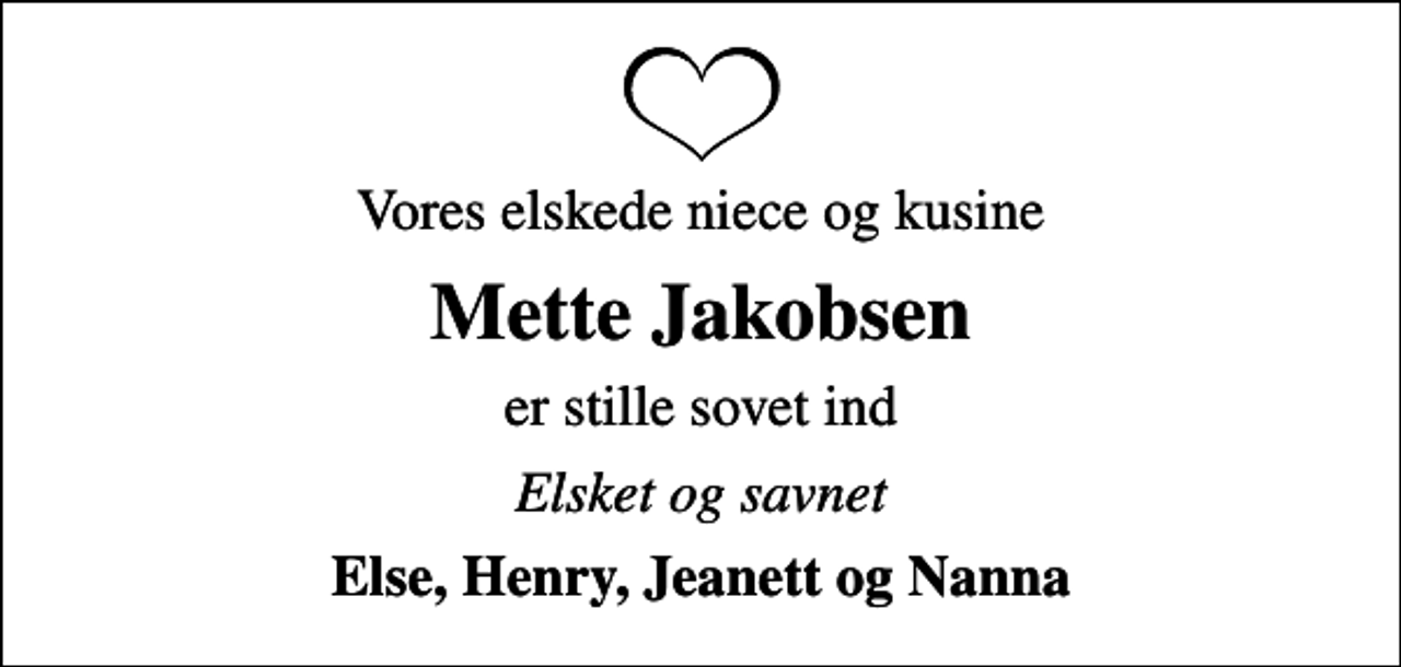 <p>Vores elskede niece og kusine<br />Mette Jakobsen<br />er stille sovet ind<br />Elsket og savnet<br />Else, Henry, Jeanett og Nanna</p>