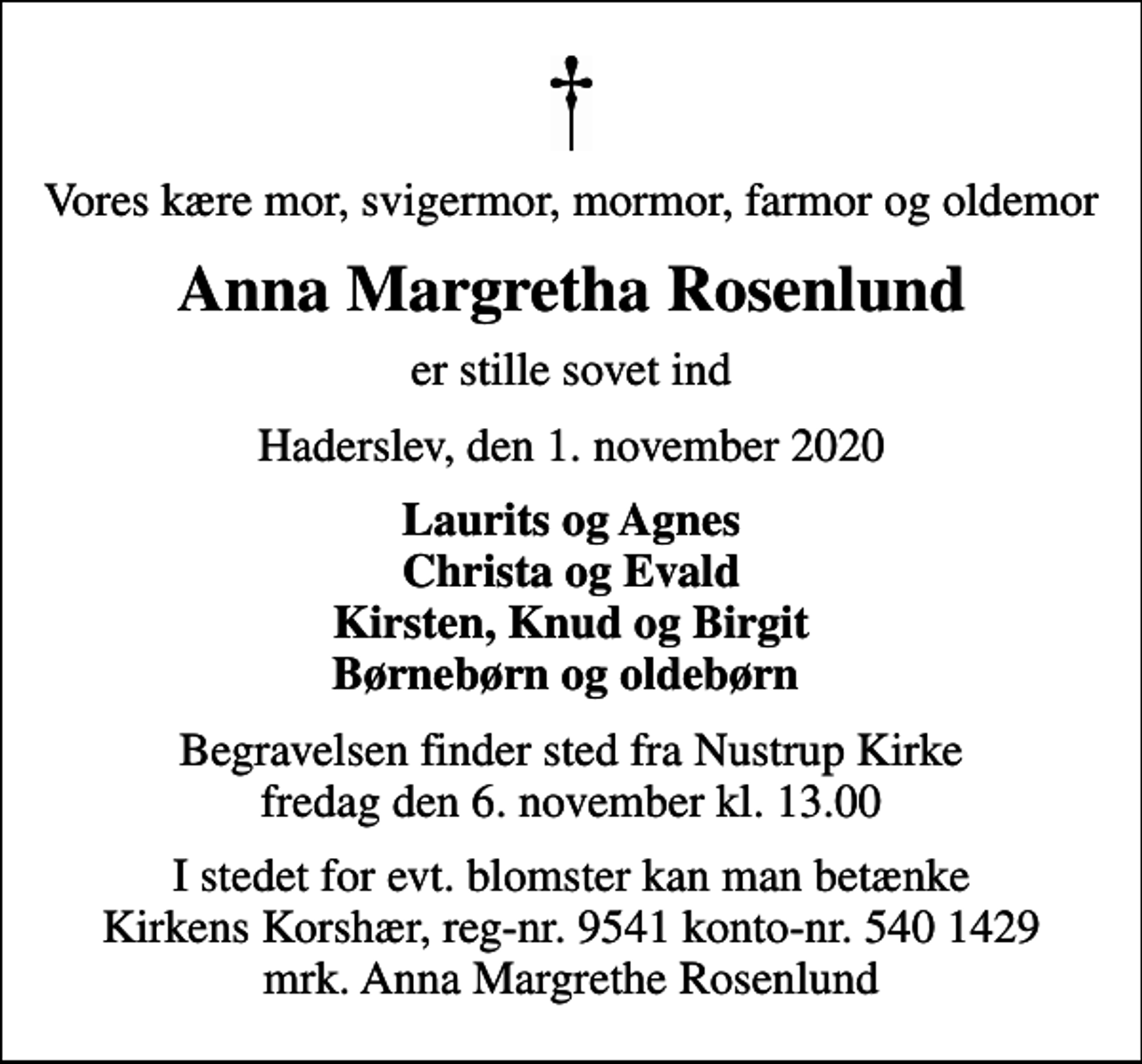 <p>Vores kære mor, svigermor, mormor, farmor og oldemor<br />Anna Margretha Rosenlund<br />er stille sovet ind<br />Haderslev, den 1. november 2020<br />Laurits og Agnes Christa og Evald Kirsten, Knud og Birgit Børnebørn og oldebørn<br />Begravelsen finder sted fra Nustrup Kirke fredag den 6. november kl. 13.00<br />I stedet for evt. blomster kan man betænke<br />Kirkens Korshær reg-nr.9541konto-nr.5401429mrk. Anna Margrethe<br />Rosenlund</p>