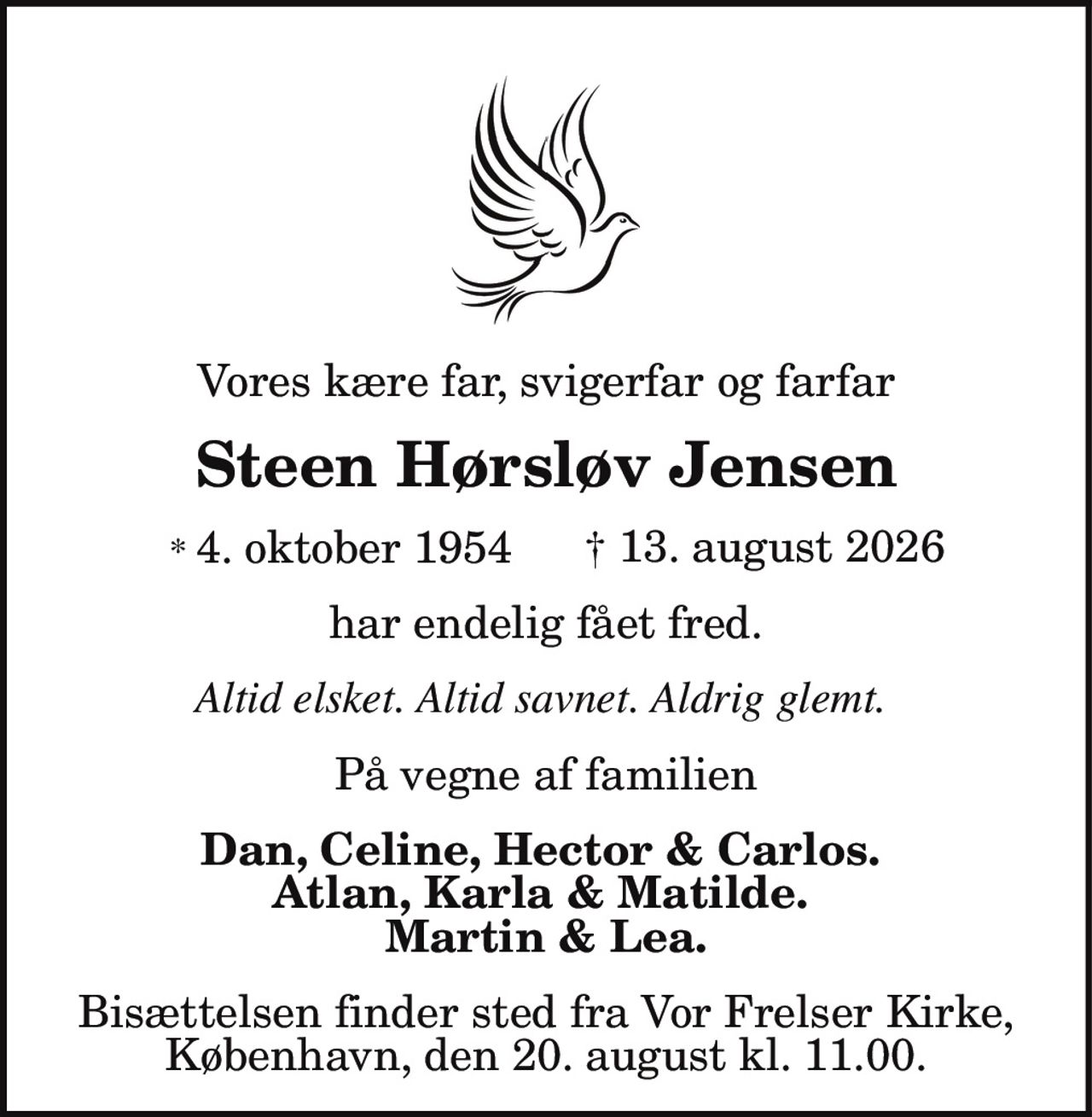 Vores kære far, svigerfar og farfar
Steen Hørsløv Jensen
* 4. oktober 1954 † 13. august 2026
har endelig fået fred.
Altid elsket. Altid savnet. Aldrig glemt.
På vegne af familien
Dan, Celine, Hector & Carlos.
Atlan, Karla & Matilde.
Martin & Lea.
Bisættelsen finder sted fra Vor Frelser Kirke,
København, den 20. august kl. 11.00.