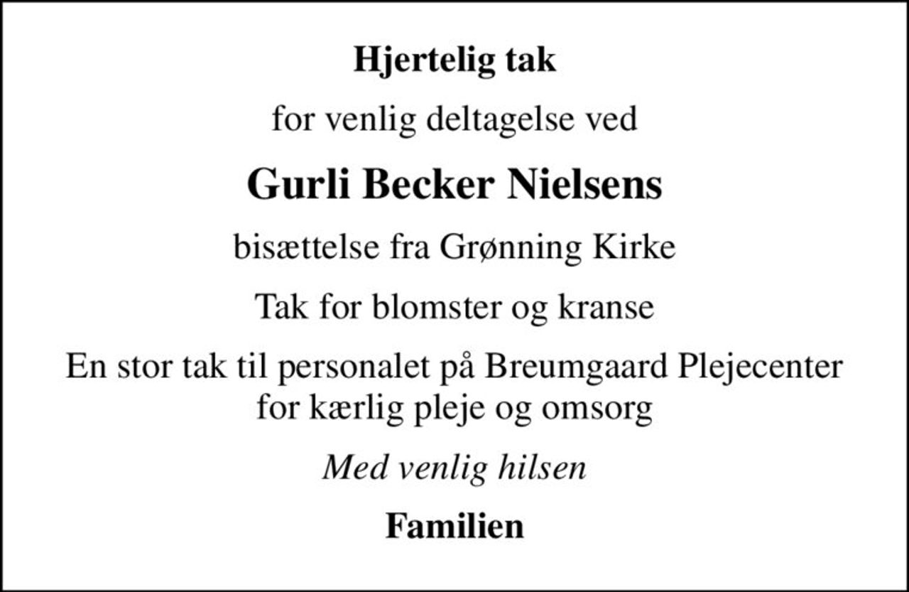 Hjertelig tak
for venlig deltagelse ved
Gurli Becker Nielsens
bisættelse fra Grønning Kirke
Tak for blomster og kranse
En stor tak til personalet på Breumgaard Plejecenter for kærlig pleje og omsorg
Med venlig hilsen
Familien