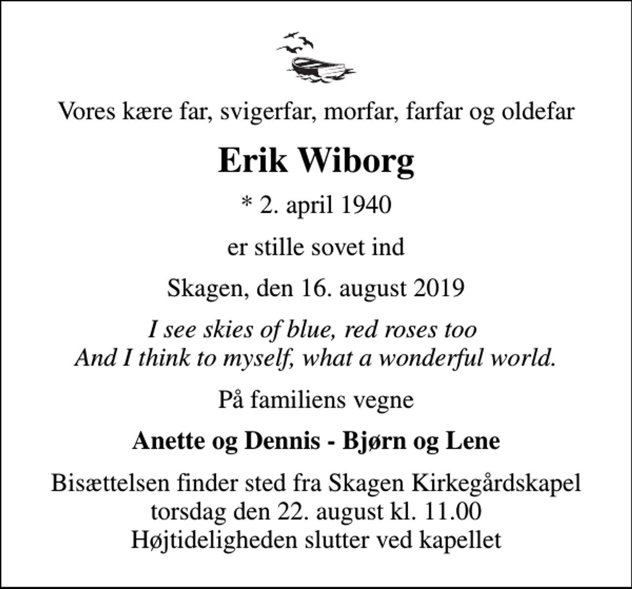 <p>Vores kære far, svigerfar, morfar, farfar og oldefar<br />Erik Wiborg<br />* 2. april 1940<br />er stille sovet ind<br />Skagen, den 16. august 2019<br />I see skies of blue, red roses too And I think to myself, what a wonderful world.<br />På familiens vegne<br />Anette og Dennis - Bjørn og Lene<br />Bisættelsen finder sted fra Skagen Kirkegårdskapel torsdag den 22. august kl. 11.00 Højtideligheden slutter ved kapellet</p>