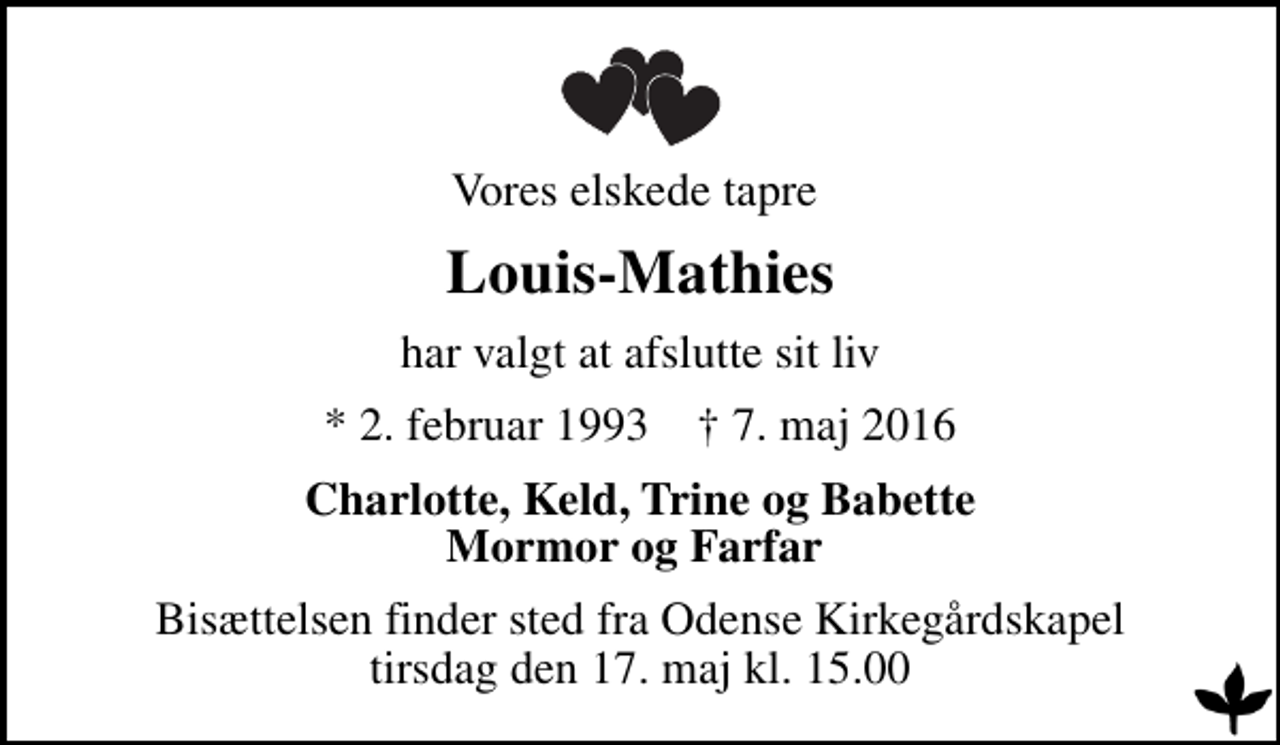 <p>Vores elskede tapre<br />Louis-Mathies<br />har valgt at afslutte sit liv<br />* 2. februar 1993 ✝ 7. maj 2016<br />Charlotte, Keld, Trine og Babette Mormor og Farfar<br />Bisættelsen finder sted fra Odense Kirkegårdskapel tirsdag den 17. maj kl. 15.00</p>