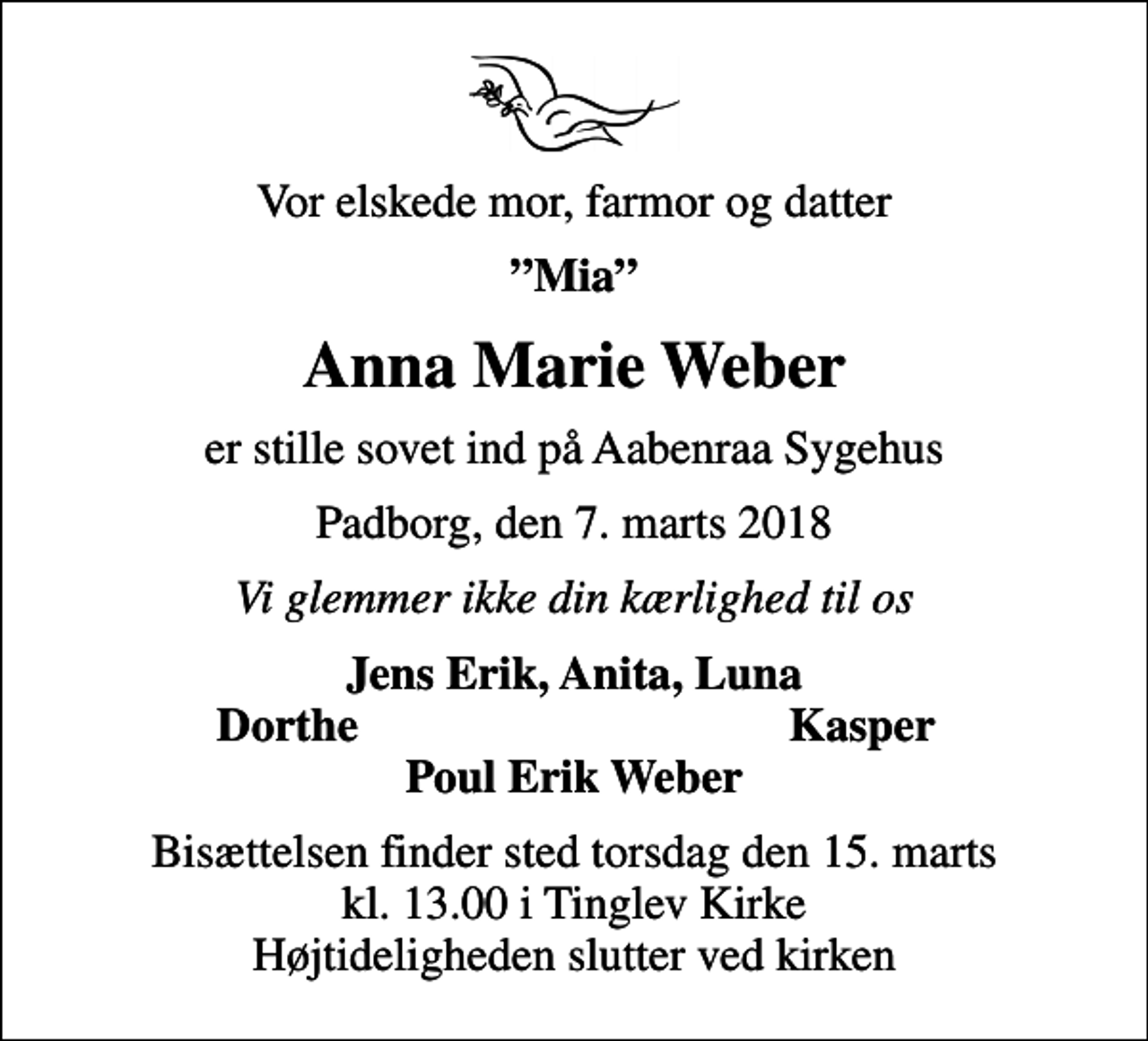 <p>Vor elskede mor, farmor og datter<br />Mia<br />Anna Marie Weber<br />er stille sovet ind på Aabenraa Sygehus<br />Padborg, den 7. marts 2018<br />Vi glemmer ikke din kærlighed til os<br />Jens Erik, Anita, Luna<br />Dorthe<br />Kasper<br />Bisættelsen finder sted torsdag den 15. marts kl. 13.00 i Tinglev Kirke Højtideligheden slutter ved kirken</p>